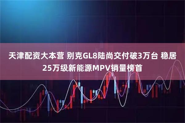 天津配资大本营 别克GL8陆尚交付破3万台 稳居25万级新能源MPV销量榜首