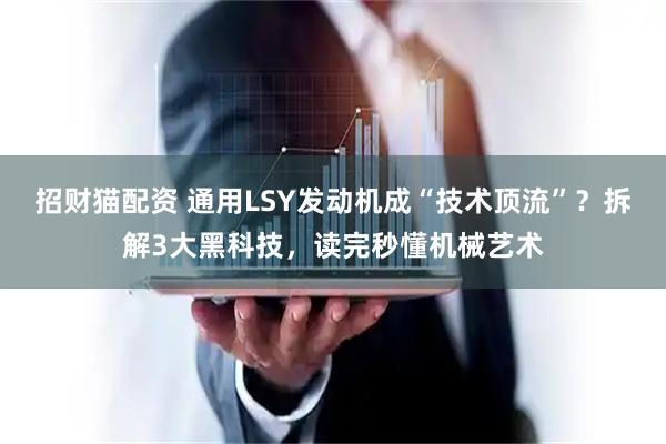 招财猫配资 通用LSY发动机成“技术顶流”？拆解3大黑科技，读完秒懂机械艺术