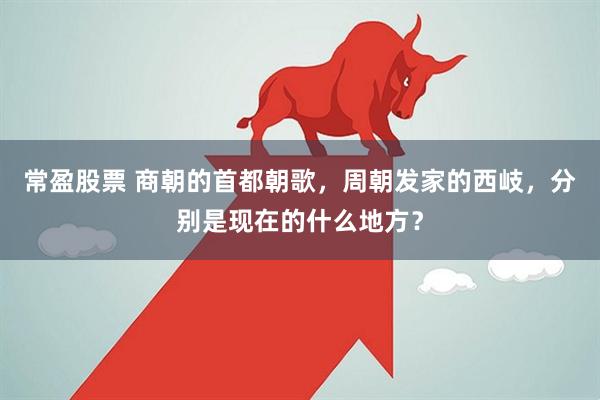 常盈股票 商朝的首都朝歌，周朝发家的西岐，分别是现在的什么地方？