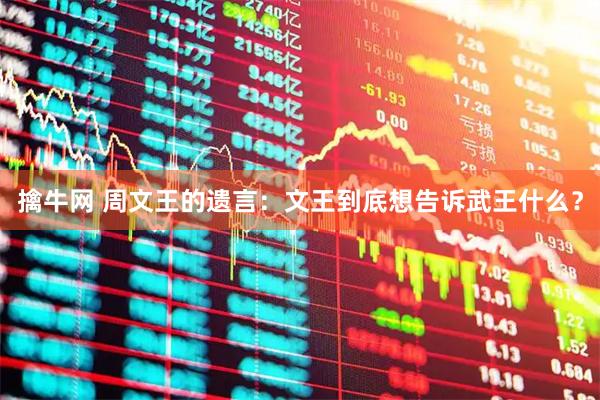 擒牛网 周文王的遗言：文王到底想告诉武王什么？