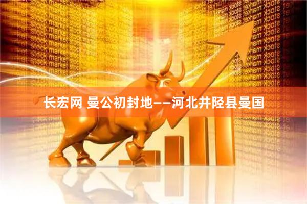 长宏网 曼公初封地——河北井陉县曼国