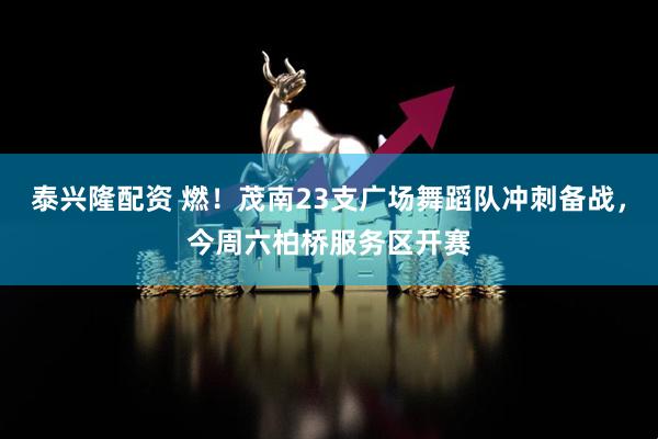 泰兴隆配资 燃！茂南23支广场舞蹈队冲刺备战，今周六柏桥服务区开赛