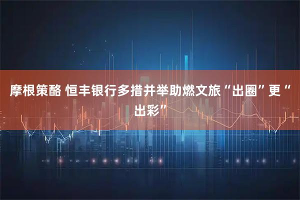 摩根策酪 恒丰银行多措并举助燃文旅“出圈”更“出彩”