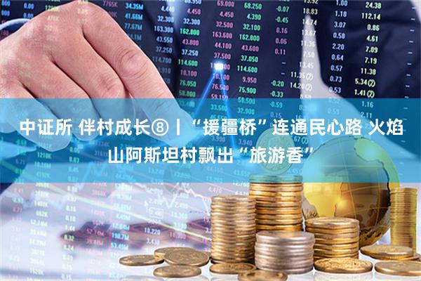 中证所 伴村成长⑧丨“援疆桥”连通民心路 火焰山阿斯坦村飘出“旅游香”