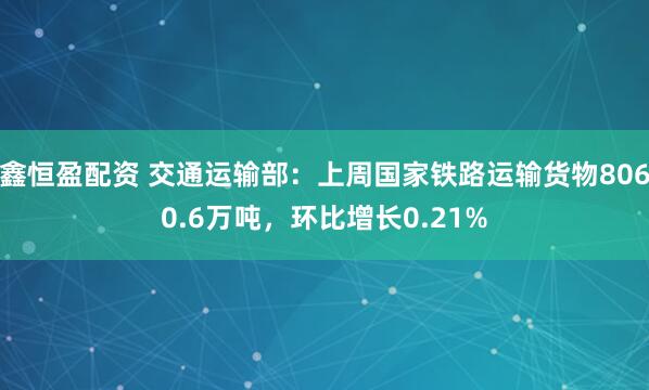 鑫恒盈配资 交通运输部：上周国家铁路运输货物8060.6万吨，环比增长0.21%