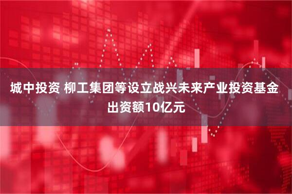 城中投资 柳工集团等设立战兴未来产业投资基金 出资额10亿元