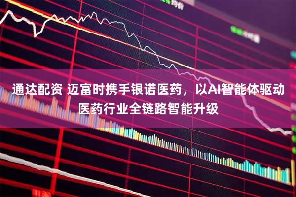通达配资 迈富时携手银诺医药，以AI智能体驱动医药行业全链路智能升级