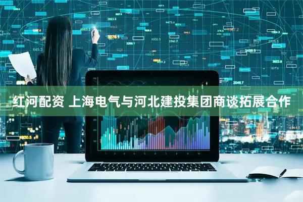 红河配资 上海电气与河北建投集团商谈拓展合作