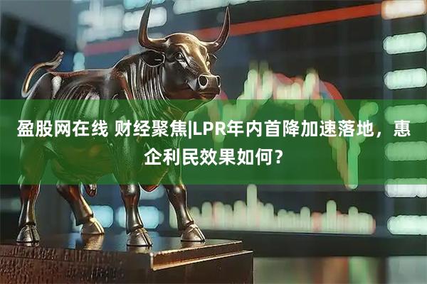 盈股网在线 财经聚焦|LPR年内首降加速落地，惠企利民效果如何？