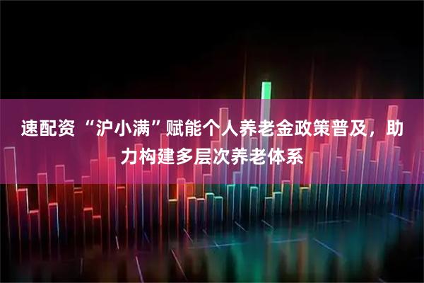 速配资 “沪小满”赋能个人养老金政策普及，助力构建多层次养老体系