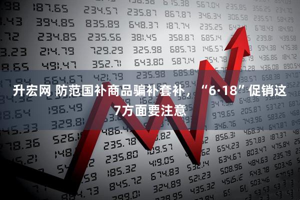 升宏网 防范国补商品骗补套补，“6·18”促销这7方面要注意