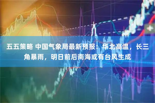 五五策略 中国气象局最新预报：华北高温，长三角暴雨，明日前后南海或有台风生成
