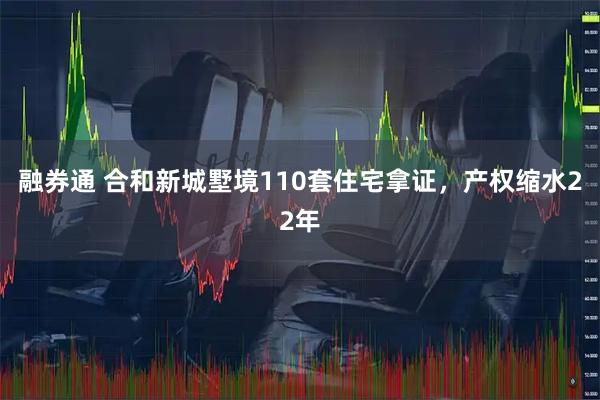 融券通 合和新城墅境110套住宅拿证，产权缩水22年