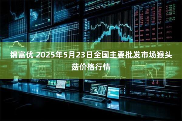 锦富优 2025年5月23日全国主要批发市场猴头菇价格行情