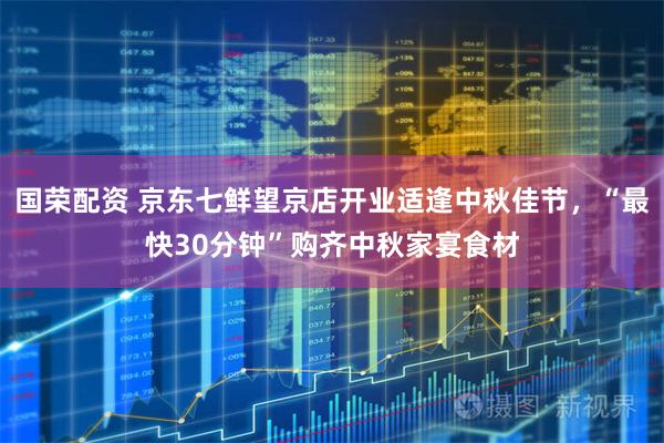 国荣配资 京东七鲜望京店开业适逢中秋佳节，“最快30分钟”购齐中秋家宴食材