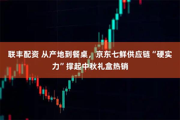 联丰配资 从产地到餐桌，京东七鲜供应链“硬实力”撑起中秋礼盒热销