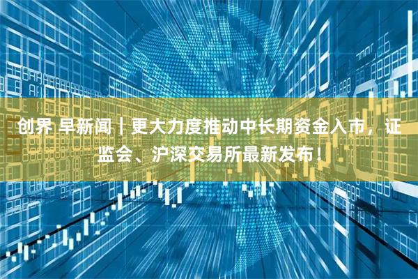 创界 早新闻｜更大力度推动中长期资金入市，证监会、沪深交易所最新发布！