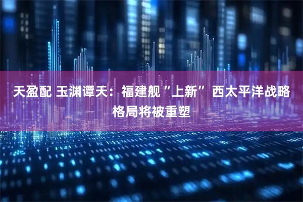 天盈配 玉渊谭天：福建舰“上新” 西太平洋战略格局将被重塑