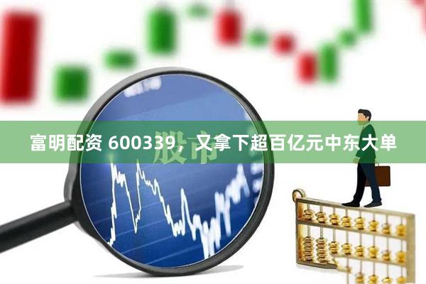 富明配资 600339，又拿下超百亿元中东大单