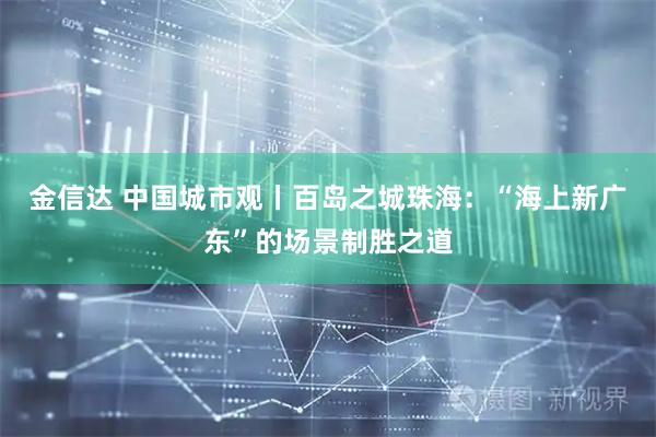 金信达 中国城市观丨百岛之城珠海：“海上新广东”的场景制胜之道