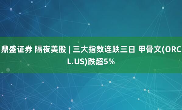 鼎盛证券 隔夜美股 | 三大指数连跌三日 甲骨文(ORCL.US)跌超5%