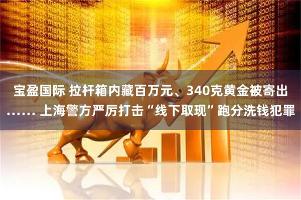 宝盈国际 拉杆箱内藏百万元、340克黄金被寄出…… 上海警方严厉打击“线下取现”跑分洗钱犯罪