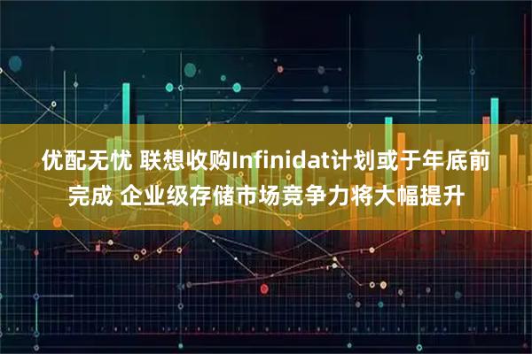 优配无忧 联想收购Infinidat计划或于年底前完成 企业级存储市场竞争力将大幅提升