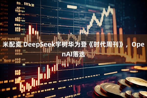 米配资 DeepSeek宇树华为登《时代周刊》,OpenAI落选