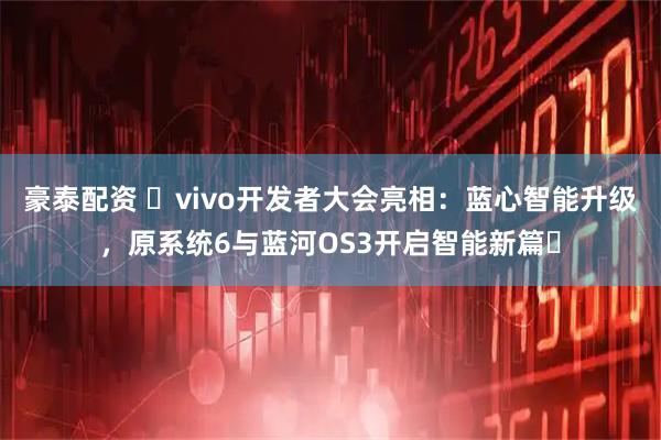 豪泰配资 vivo开发者大会亮相:蓝心智能升级,原系统6与蓝河OS3开启智能新篇