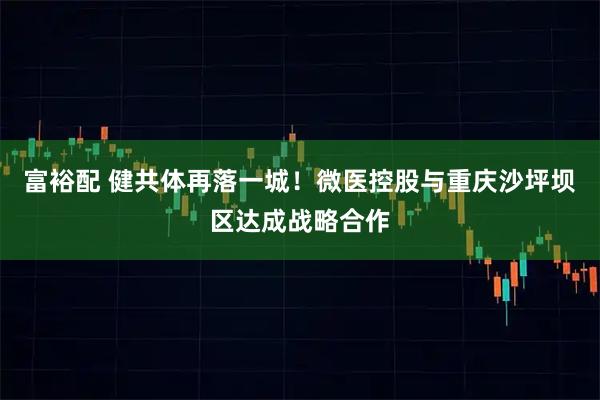 富裕配 健共体再落一城！微医控股与重庆沙坪坝区达成战略合作