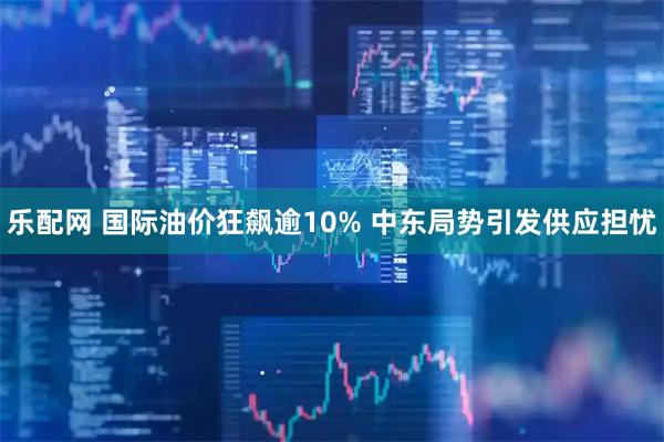 乐配网 国际油价狂飙逾10% 中东局势引发供应担忧