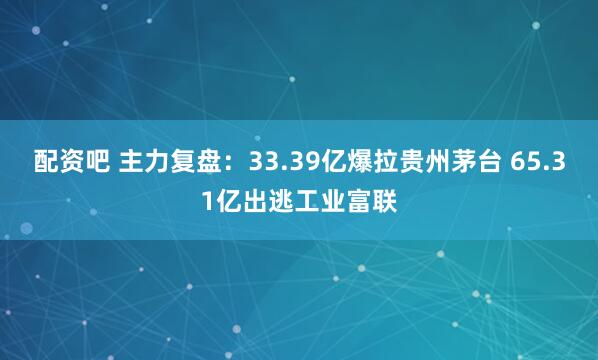 配资吧 主力复盘：33.39亿爆拉贵州茅台 65.31亿出逃工业富联