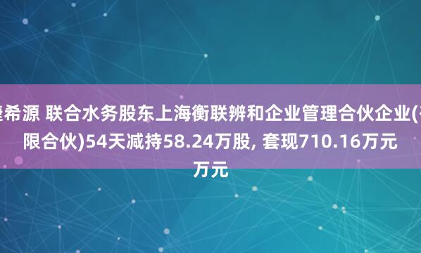捷希源 联合水务股东上海衡联辨和企业管理合伙企业(有限合伙)54天减持58.24万股, 套现710.16万元