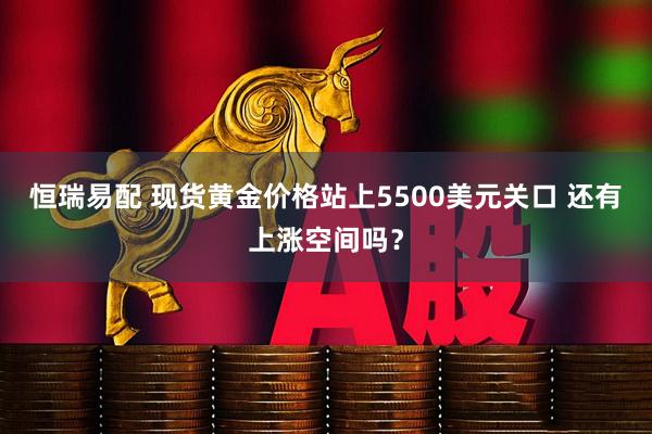 恒瑞易配 现货黄金价格站上5500美元关口 还有上涨空间吗？