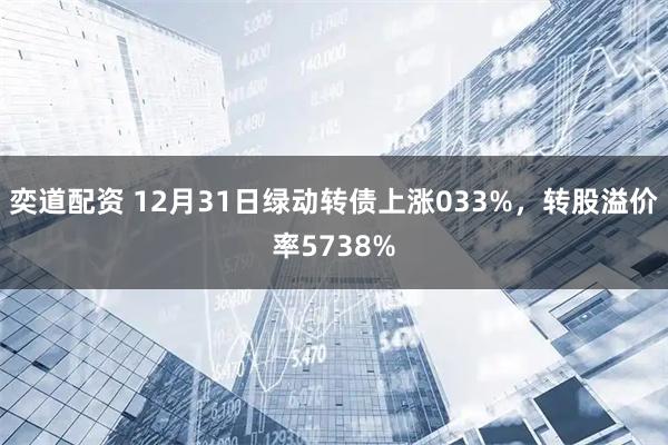 奕道配资 12月31日绿动转债上涨033%，转股溢价率5738%