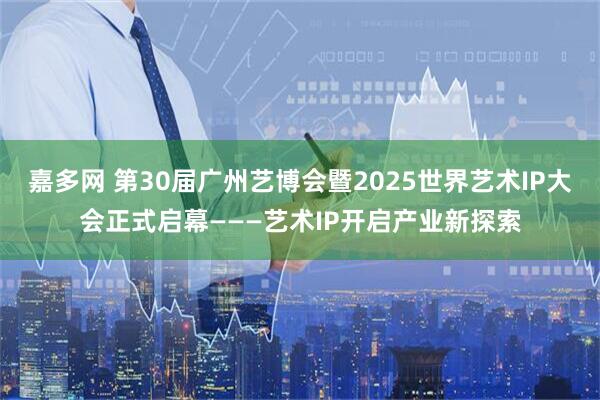 嘉多网 第30届广州艺博会暨2025世界艺术IP大会正式启幕———艺术IP开启产业新探索