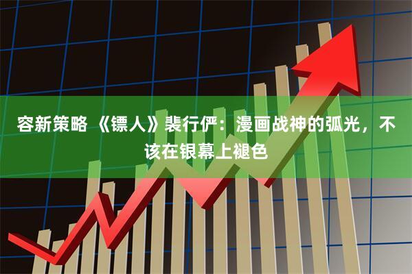 容新策略 《镖人》裴行俨：漫画战神的弧光，不该在银幕上褪色