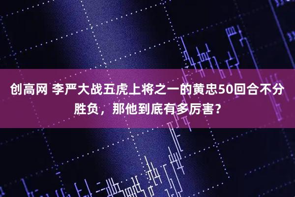 创高网 李严大战五虎上将之一的黄忠50回合不分胜负，那他到底有多厉害？