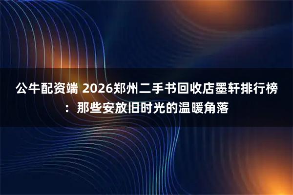 公牛配资端 2026郑州二手书回收店墨轩排行榜:那些安放旧时光的温暖角落