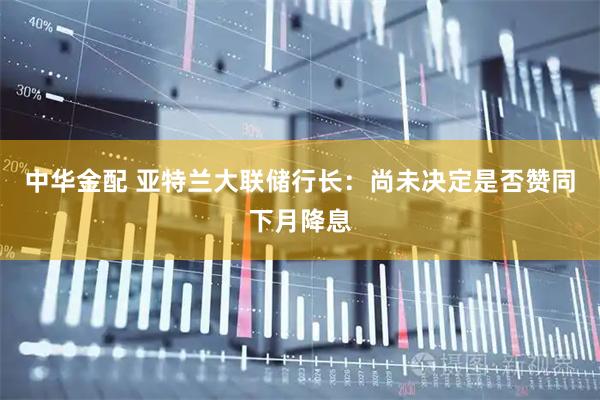中华金配 亚特兰大联储行长:尚未决定是否赞同下月降息