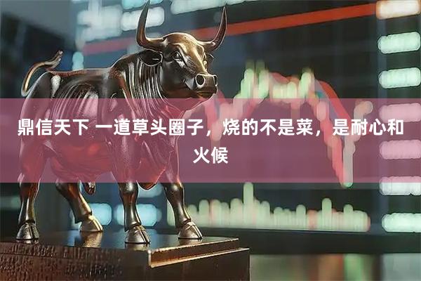 鼎信天下 一道草头圈子，烧的不是菜，是耐心和火候