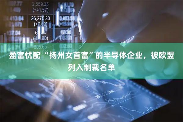 盈富忧配 “扬州女首富”的半导体企业,被欧盟列入制裁名单