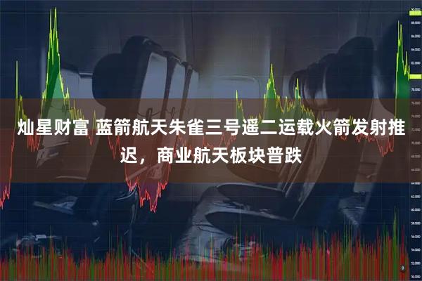 灿星财富 蓝箭航天朱雀三号遥二运载火箭发射推迟，商业航天板块普跌